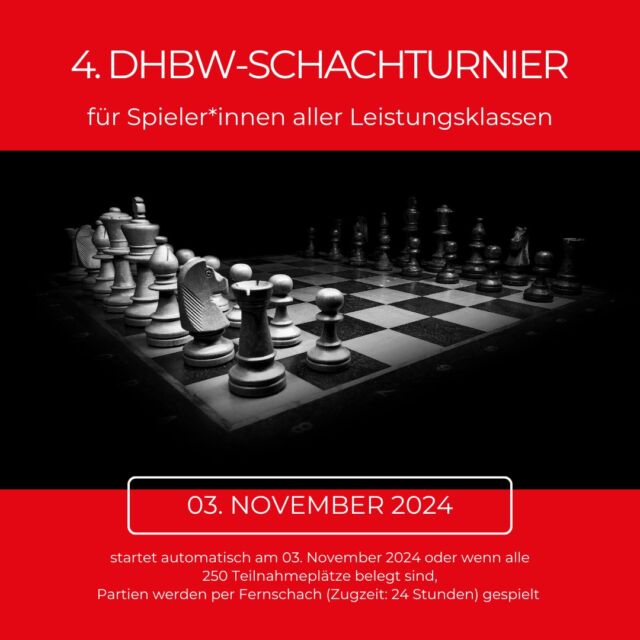 🎉 Am Sonntag, den 3. November 2024, startet das 4. DHBW-Schachturnier – mach mit und zeig deine Skills! 🧠♟️

👥 Für alle Studierenden & Beschäftigten der DHBW!
📍 Wo: Online auf chess.com (auch als App verfügbar) 
⏳ Modus: Fernschach (24h Zugzeit) – spiel flexibel und in deinem Tempo!

So kannst du teilnehmen: 
1️⃣ Registriere dich kostenlos auf chess.com. 
2️⃣ Tritt über den Link (https://www.chess.com/tournament/4-dhbw-schachturnier/join/f3e580) dem Turnier bei. 
3️⃣ Turnierstart ist der 3. November oder sobald alle 250 Plätze vergeben sind.

💬 Level spielt keine Rolle – ob Anfänger*in oder Profi, alle sind willkommen!

Schließ dich auch dem DHBW-Schach-Club auf chess.com an! 🏆

📩 Fragen? 
Kontakt: clemens.weingaertner@heilbronn.dhbw.de

Wir freuen uns auf viele Teilnehmer*innen von allen DHBW-Standorten! 
Viel Spaß & Erfolg! 

 #stuvkarlsruhe #schach  #dhbw