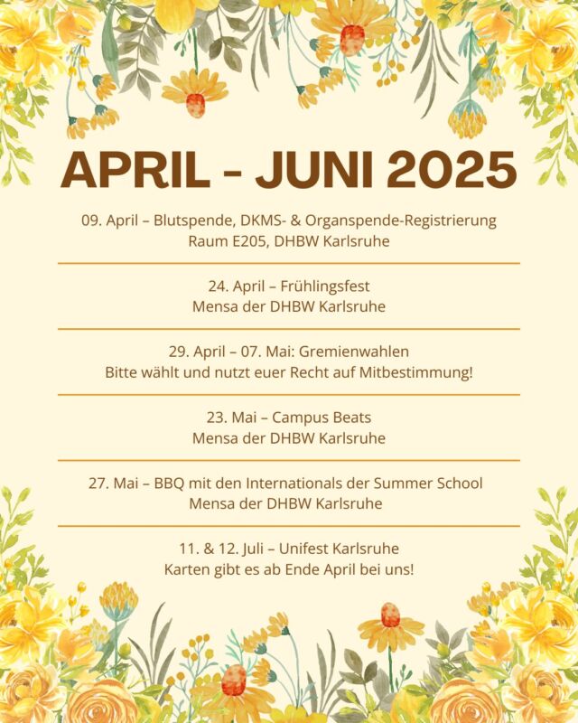 SAVE THE DATES – APRIL BIS JUNI 2025 🌼🌸
Der Frühling steht vor der Tür und wir haben jede Menge tolle Events für euch geplant! 🐝☀️

✨ 09.04. – Blutspende, DKMS- & Organspende-Registrierung

🎉 24.04. – Frühlingsfest

🗳️ 29.04.–07.05. – Gremienwahlen

🎶 23.05. – Campus Beats

🔥 27.05. – BBQ mit den Internationals der Summer School

🎊 11. & 12.07. – Unifest Karlsruhe

Wir freuen uns auf euch! 🌼

#DHBWKarlsruhe #StuV #FrühlingsEvents